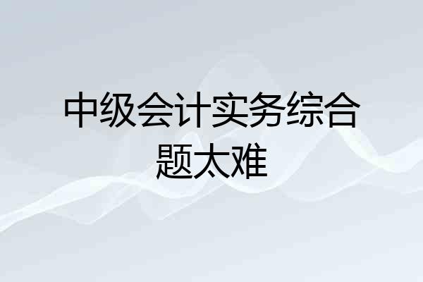 中级会计实务综合题太难