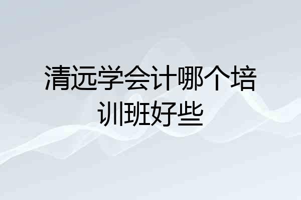 清远学会计哪个培训班好些