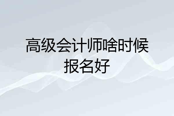 高级会计师啥时候报名好
