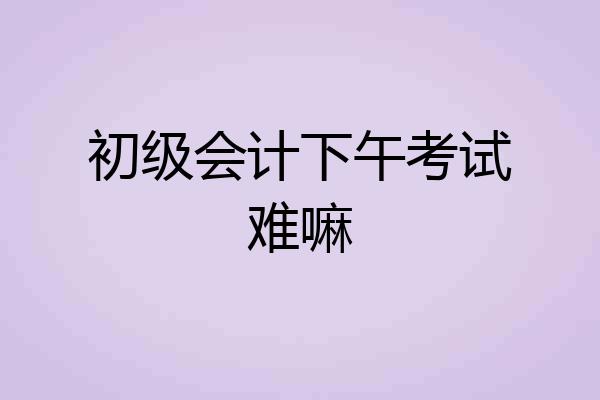 初级会计下午考试难嘛