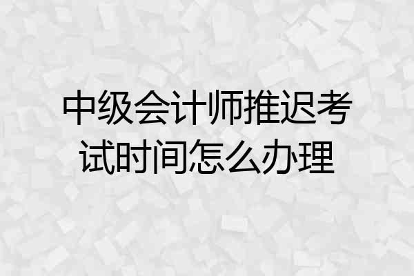 中级会计师推迟考试时间怎么办理