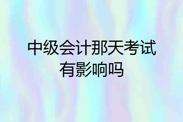 中级会计那天考试有影响吗