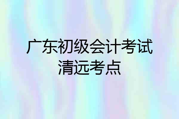 广东初级会计考试清远考点