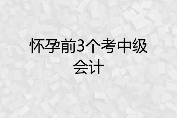 怀孕前3个考中级会计