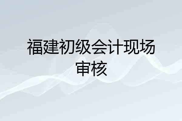 福建初级会计现场审核