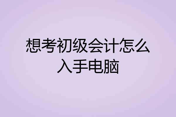 想考初级会计怎么入手电脑