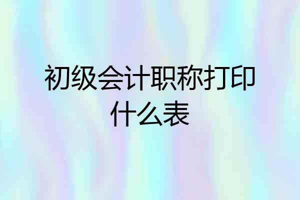 初级会计职称打印什么表
