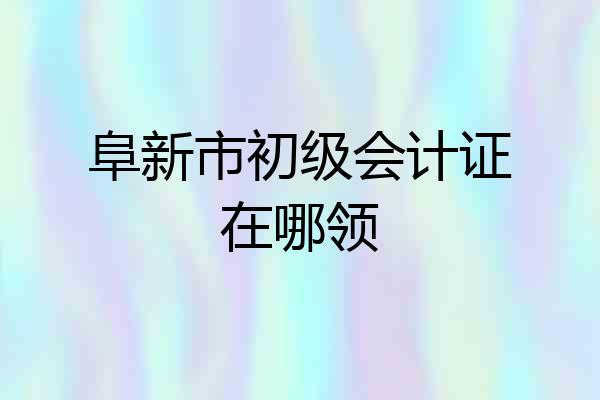阜新市初级会计证在哪领