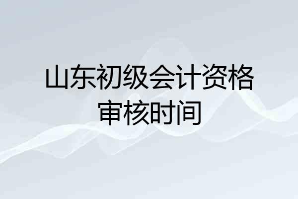 山东初级会计资格审核时间