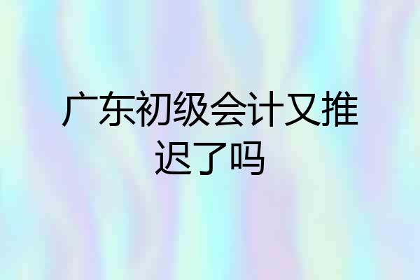 广东初级会计又推迟了吗