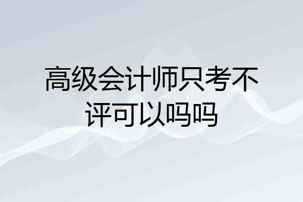 高级会计师只考不评可以吗吗