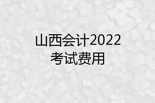 山西会计2022考试费用