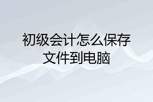 初级会计怎么保存文件到电脑