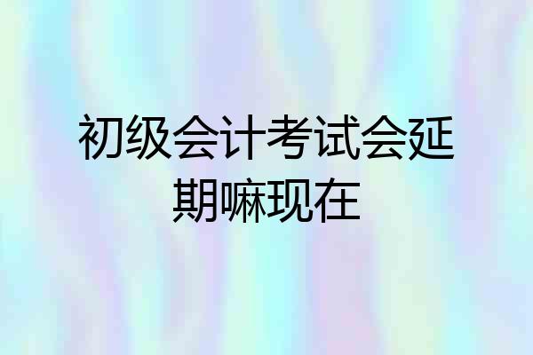 初级会计考试会延期嘛现在