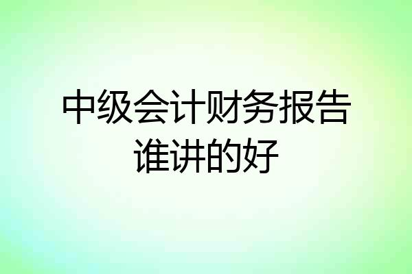 中级会计财务报告谁讲的好