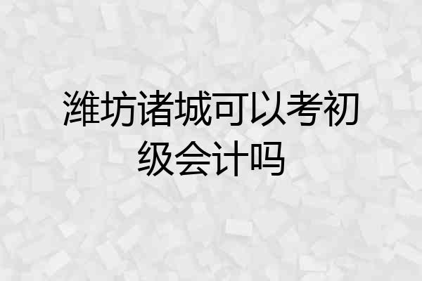 潍坊诸城可以考初级会计吗
