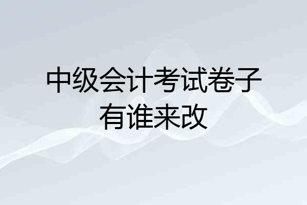 中级会计考试卷子有谁来改