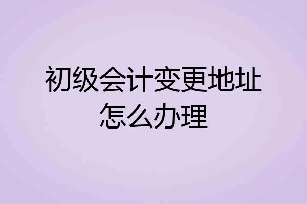 初级会计变更地址怎么办理