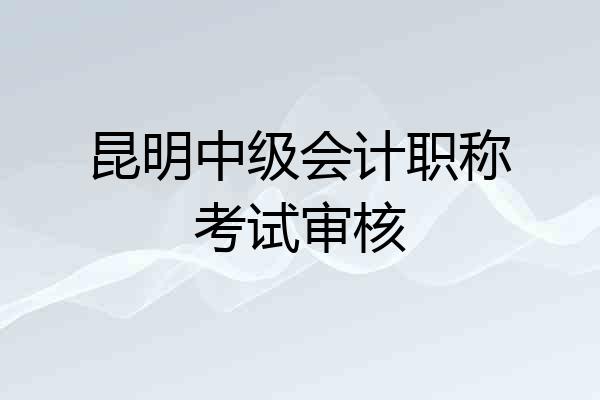昆明中级会计职称考试审核