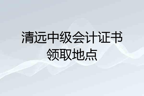 清远中级会计证书领取地点