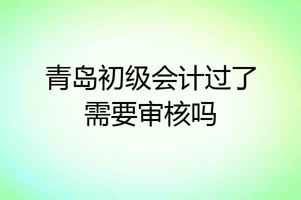 青岛初级会计过了需要审核吗