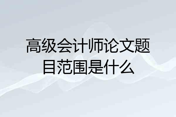 高级会计师论文题目范围是什么