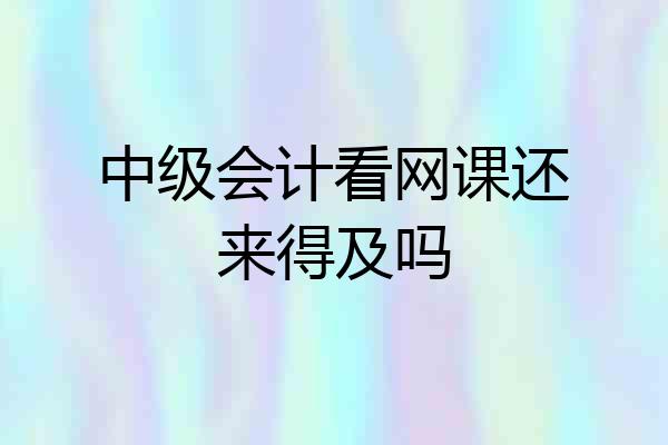 中级会计看网课还来得及吗