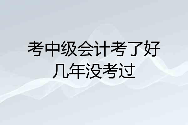 考中级会计考了好几年没考过