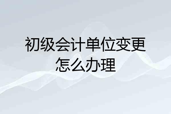 初级会计单位变更怎么办理
