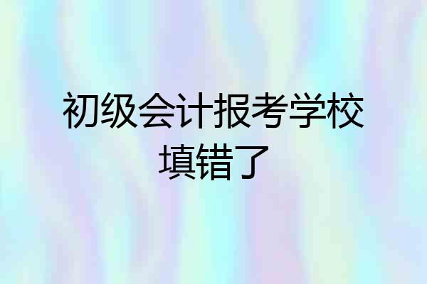 初级会计报考学校填错了