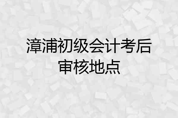 漳浦初级会计考后审核地点