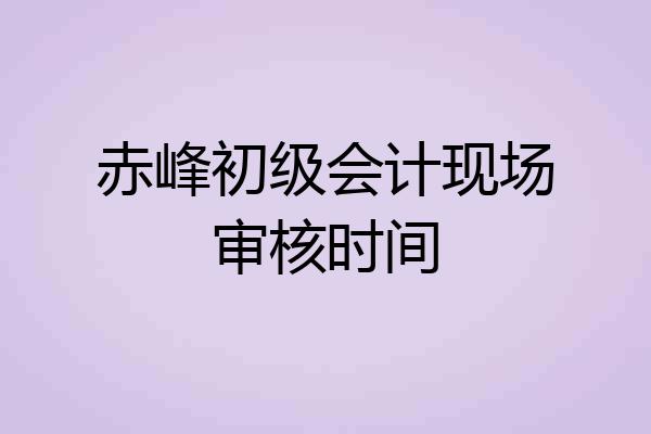 赤峰初级会计现场审核时间