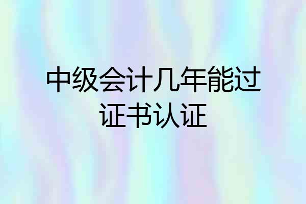 中级会计几年能过证书认证