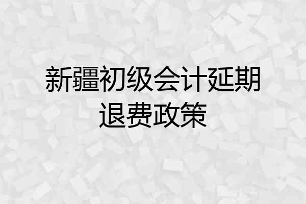 新疆初级会计延期退费政策