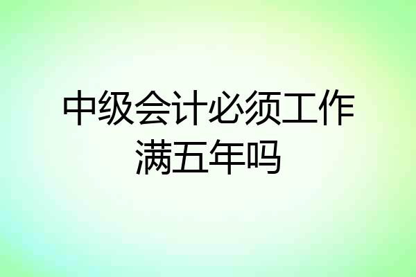 中级会计必须工作满五年吗