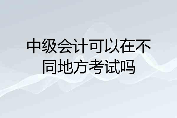 中级会计可以在不同地方考试吗