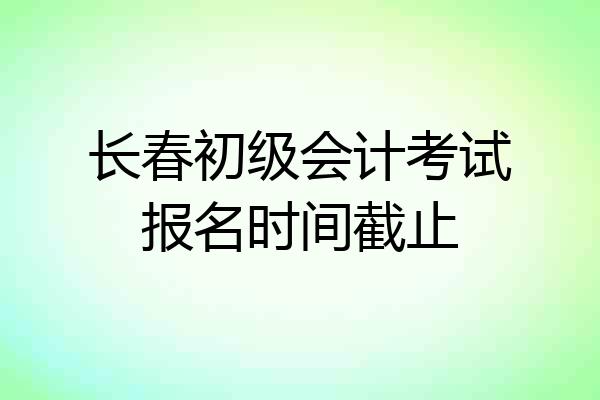 长春初级会计考试报名时间截止