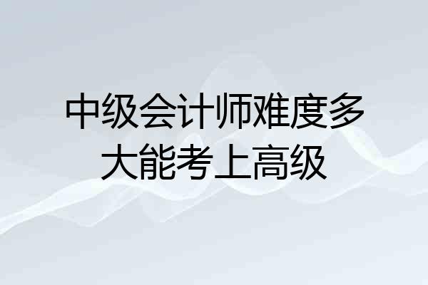 中级会计师难度多大能考上高级