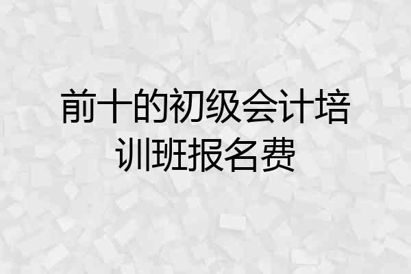 前十的初级会计培训班报名费