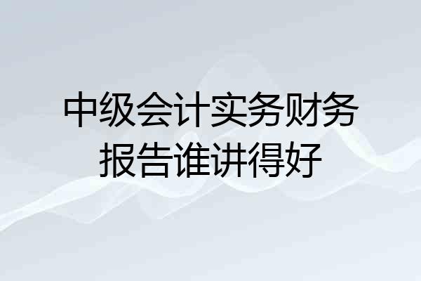 中级会计实务财务报告谁讲得好