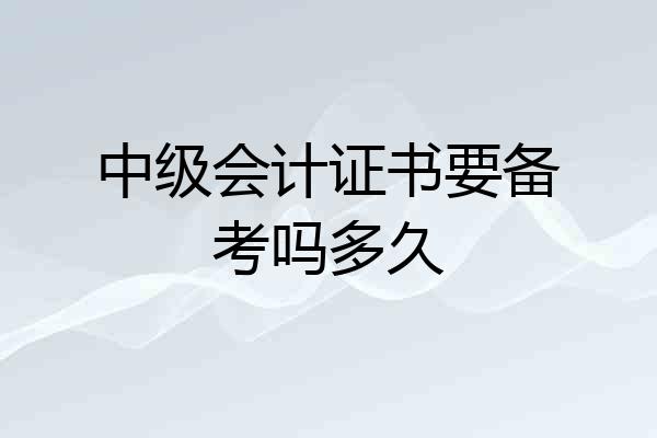 中级会计证书要备考吗多久