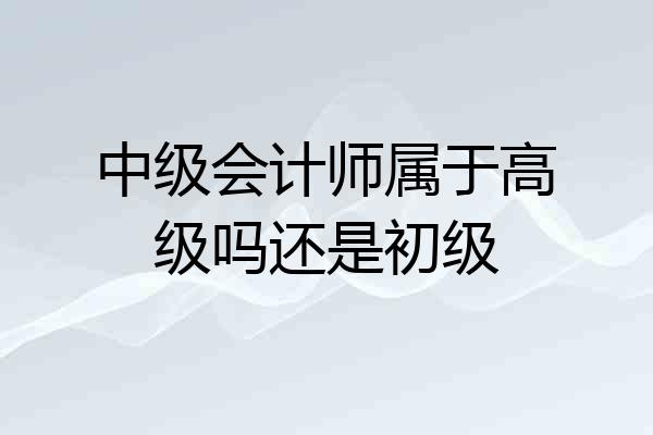 中级会计师属于高级吗还是初级