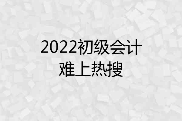 2022初级会计难上热搜