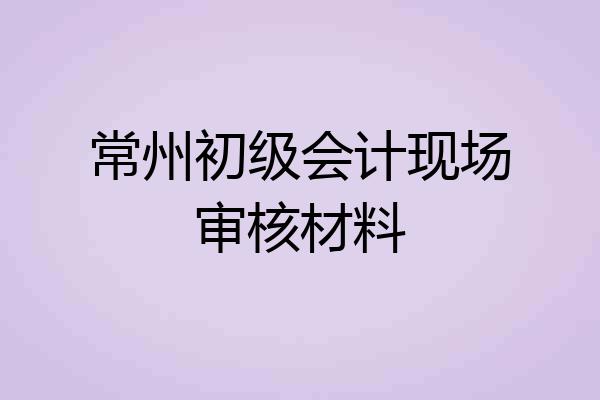 常州初级会计现场审核材料