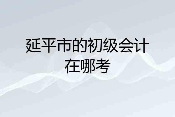 延平市的初级会计在哪考