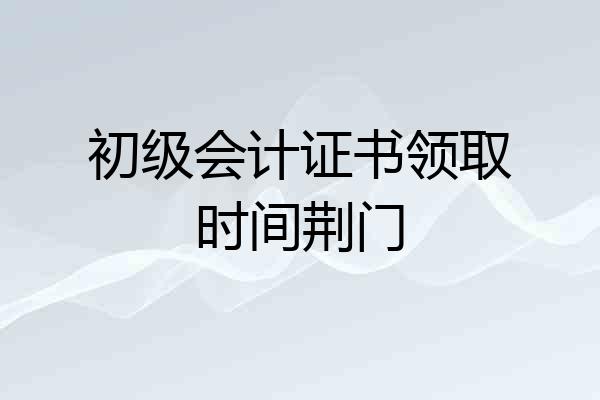 初级会计证书领取时间荆门