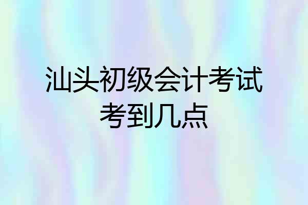 汕头初级会计考试考到几点
