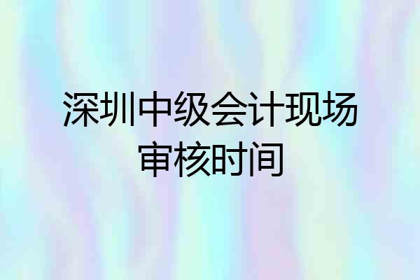 深圳中级会计现场审核时间