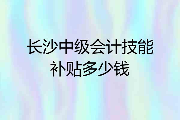 长沙中级会计技能补贴多少钱