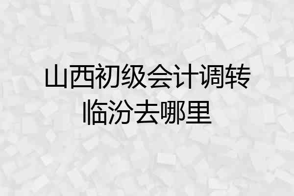山西初级会计调转临汾去哪里